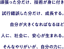 頑張った分だけ、技術が身に付き 試行錯誤した分だけ、成長する。自分が大きくなればなるほど人に、社会に、安心が生まれる。そんなやりがいが、自分の力に。